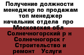 Получение должности: менеджер по продажам , топ-менеджер,  начальник отдела  про - Московская обл., Солнечногорский р-н, Солнечногорск г. Строительство и ремонт » Услуги   